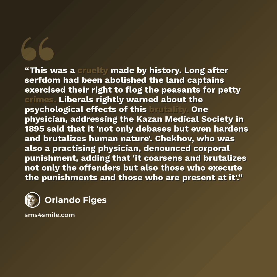“This was a cruelty made by history. Long after serfdom had been abolished the land captains exercised their right to flog the peasants for petty crimes. Liberals rightly warned about the psychological effects of this brutality. One physician, addressing the Kazan Medical Society in 1895 said that…” quote by Orlando Figes