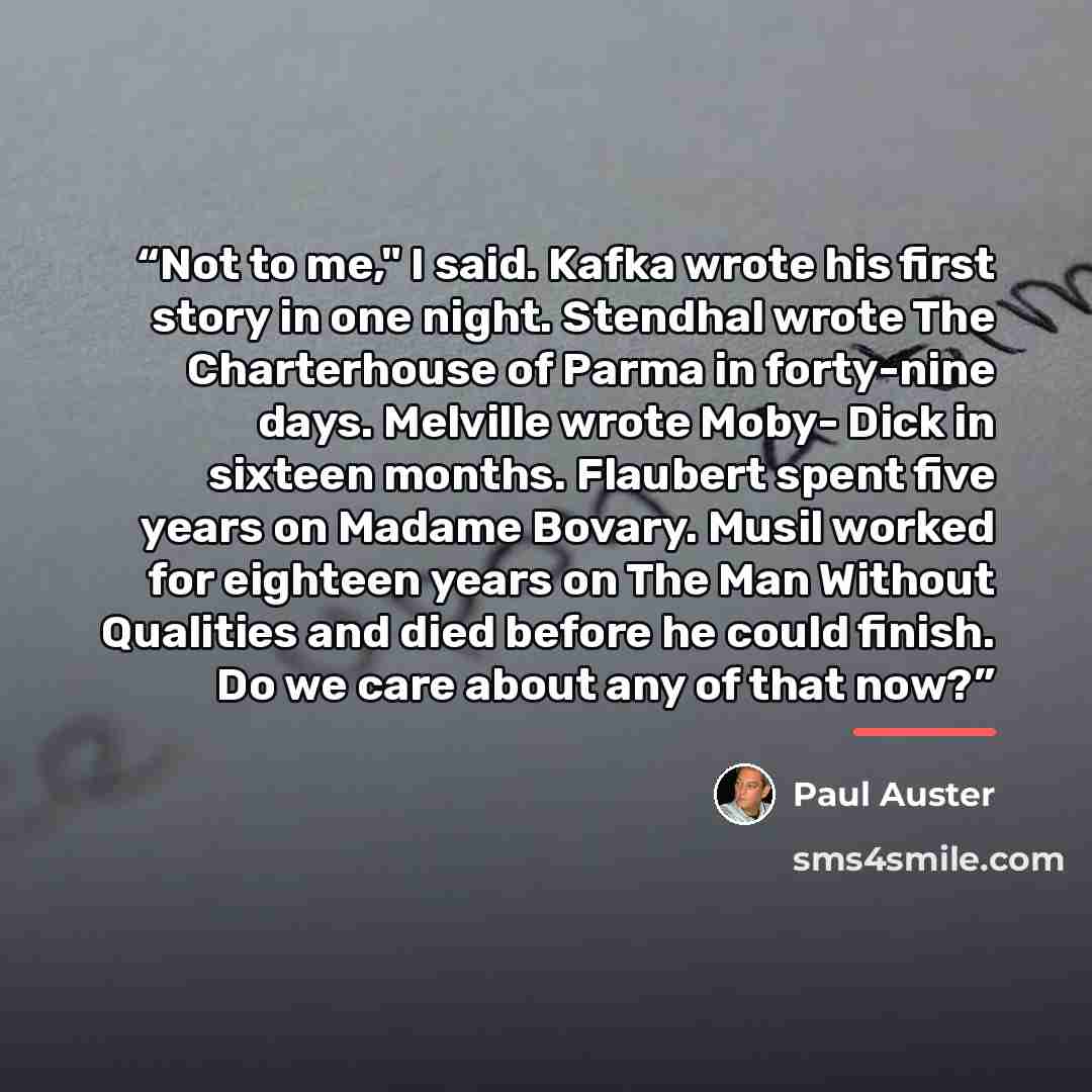 “Not to me," I said. Kafka wrote his first story in one night. Stendhal wrote The Charterhouse of Parma in forty-nine days. Melville wrote Moby- Dick in sixteen months. Flaubert spent five years on Madame Bovary. Musil worked for eighteen years on The Man Without Qualities and died before he could…” quote by Paul Auster