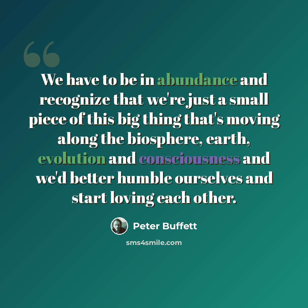 “We have to be in abundance and recognize that we're just a small piece of this big thing that's moving along the biosphere, earth, evolution and consciousness and we'd better humble ourselves and start loving each other.” quote by Peter Buffett
