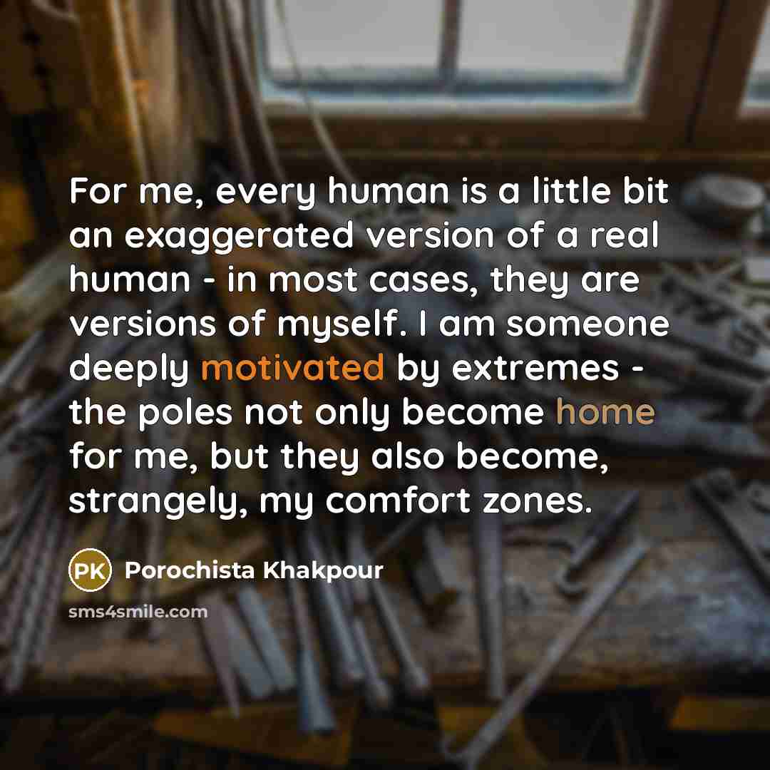 “For me, every human is a little bit an exaggerated version of a real human - in most cases, they are versions of myself. I am someone deeply motivated by extremes - the poles not only become home for me, but they also become, strangely, my comfort zones.” quote by Porochista Khakpour