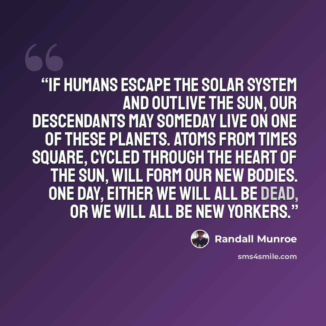 “If humans escape the solar system and outlive the Sun, our descendants may someday live on one of these planets. Atoms from Times Square, cycled through the heart of the Sun, will form our new bodies. One day, either we will all be dead, or we will all be New Yorkers.” quote by Randall Munroe