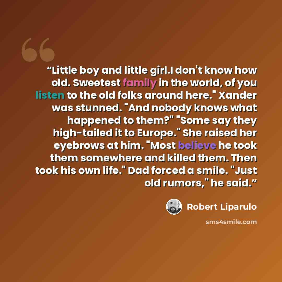“Little boy and little girl.I don't know how old. Sweetest family in the world, of you listen to the old folks around here." Xander was stunned. "And nobody knows what happened to them?" "Some say they high-tailed it to Europe." She raised her eyebrows at him. "Most believe he took them somewhere…” quote by Robert Liparulo