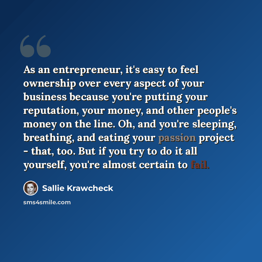 “As an entrepreneur, it's easy to feel ownership over every aspect of your business because you're putting your reputation, your money, and other people's money on the line. Oh, and you're sleeping, breathing, and eating your passion project - that, too. But if you try to do it all yourself, you're…” quote by Sallie Krawcheck