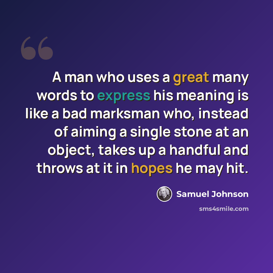 “A man who uses a great many words to express his meaning is like a bad marksman who, instead of aiming a single stone at an object, takes up a handful and throws at it in hopes he may hit.” quote by Samuel Johnson