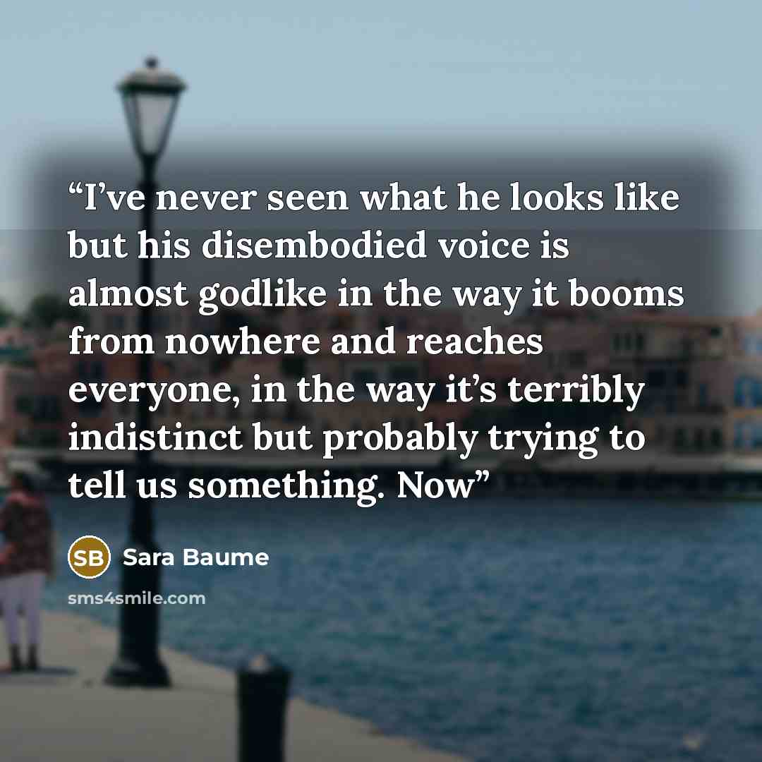 “I’ve never seen what he looks like but his disembodied voice is almost godlike in the way it booms from nowhere and reaches everyone, in the way it’s terribly indistinct but probably trying to tell us something. Now” quote by Sara Baume