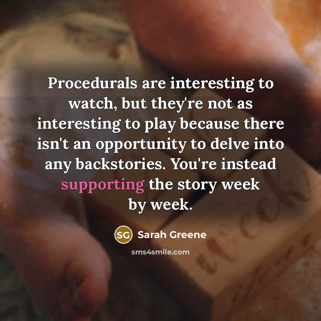 “Procedurals are interesting to watch, but they're not as interesting to play because there isn't an opportunity to delve into any backstories. You're instead supporting the story week by week.” quote by Sarah Greene