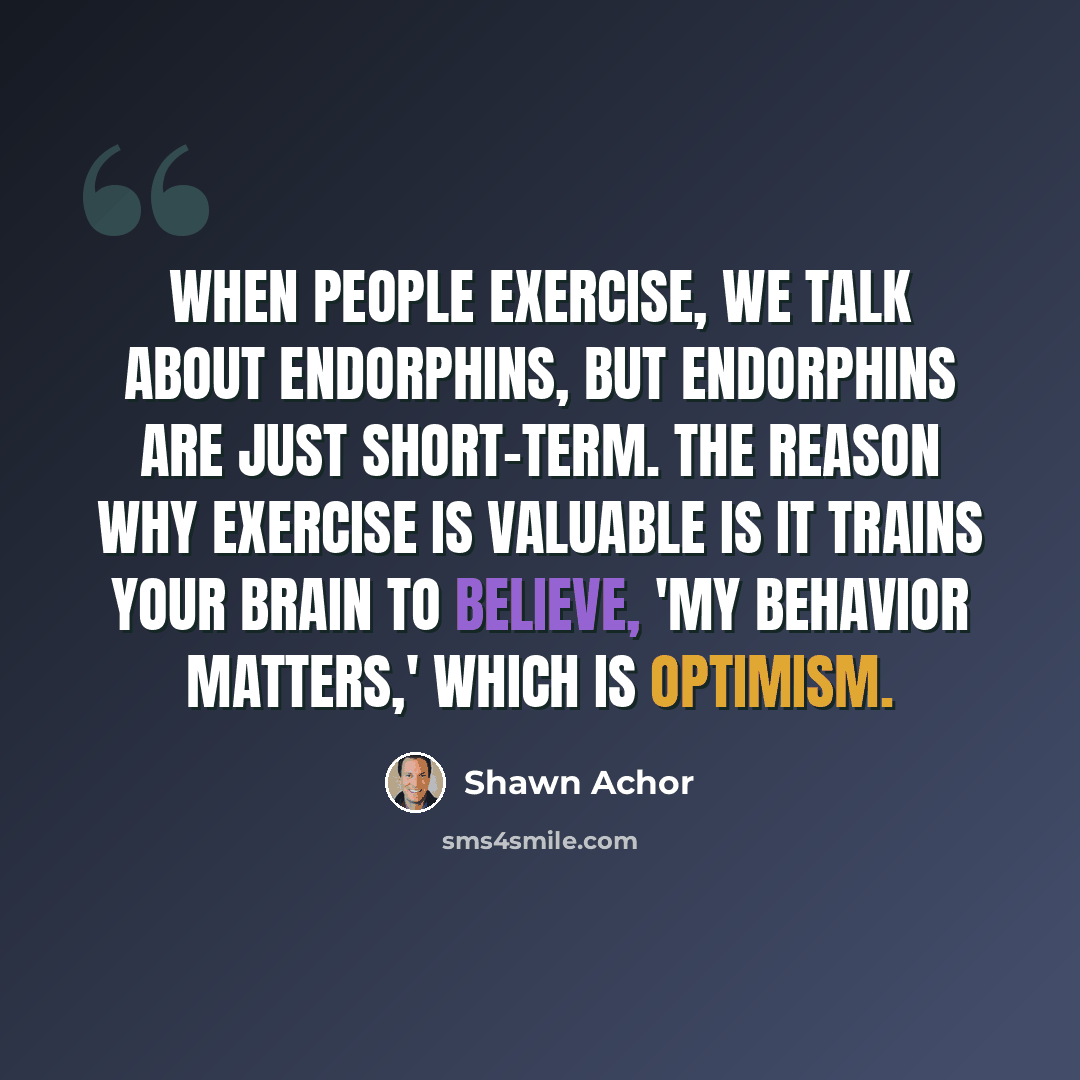 “When people exercise, we talk about endorphins, but endorphins are just short-term. The reason why exercise is valuable is it trains your brain to believe, 'My behavior matters,' which is optimism.” quote by Shawn Achor