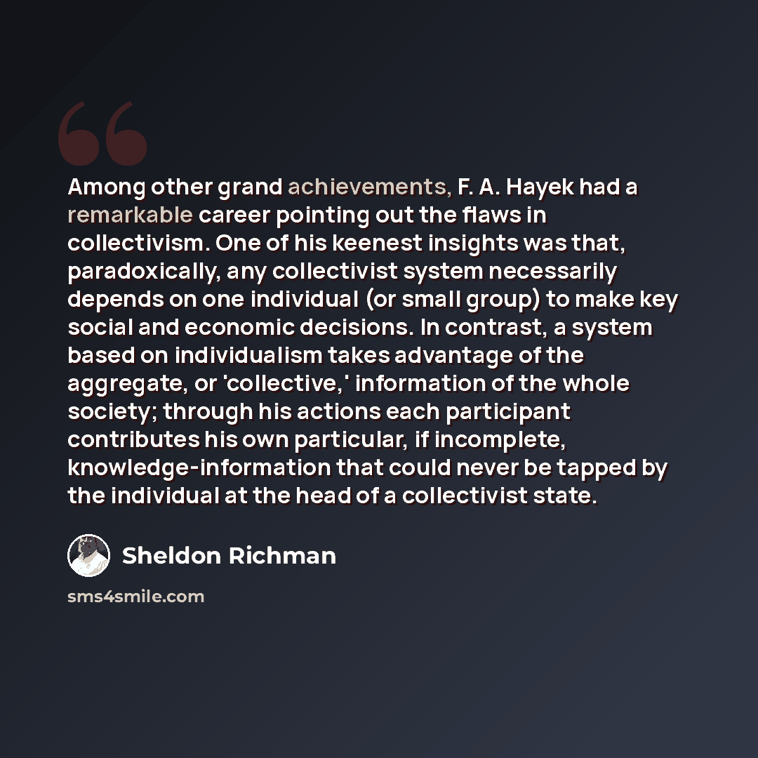 “Among other grand achievements, F. A. Hayek had a remarkable career pointing out the flaws in collectivism. One of his keenest insights was that, paradoxically, any collectivist system necessarily depends on one individual (or small group) to make key social and economic decisions. In contrast, a…” quote by Sheldon Richman