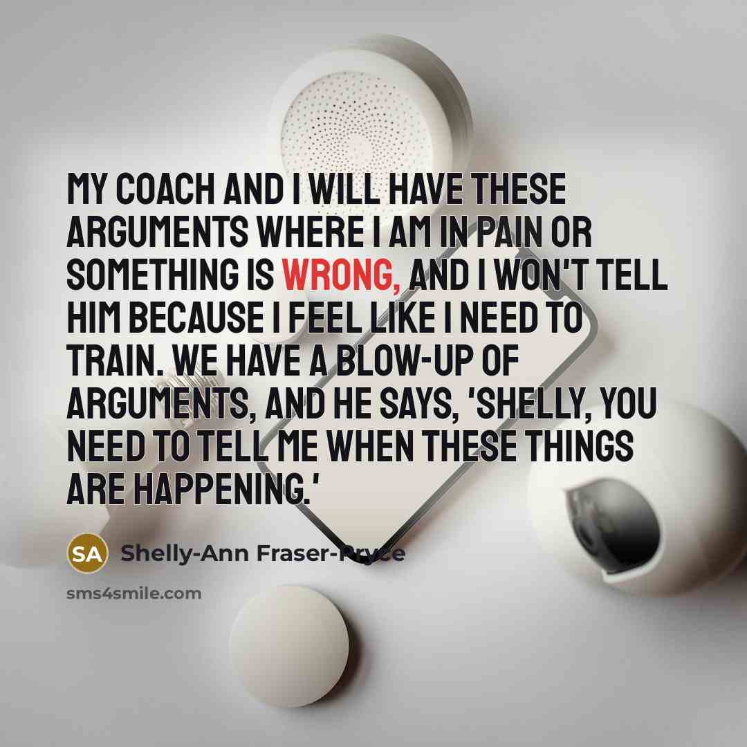 “My coach and I will have these arguments where I am in pain or something is wrong, and I won't tell him because I feel like I need to train. We have a blow-up of arguments, and he says, 'Shelly, you need to tell me when these things are happening.'” quote by Shelly-Ann Fraser-Pryce