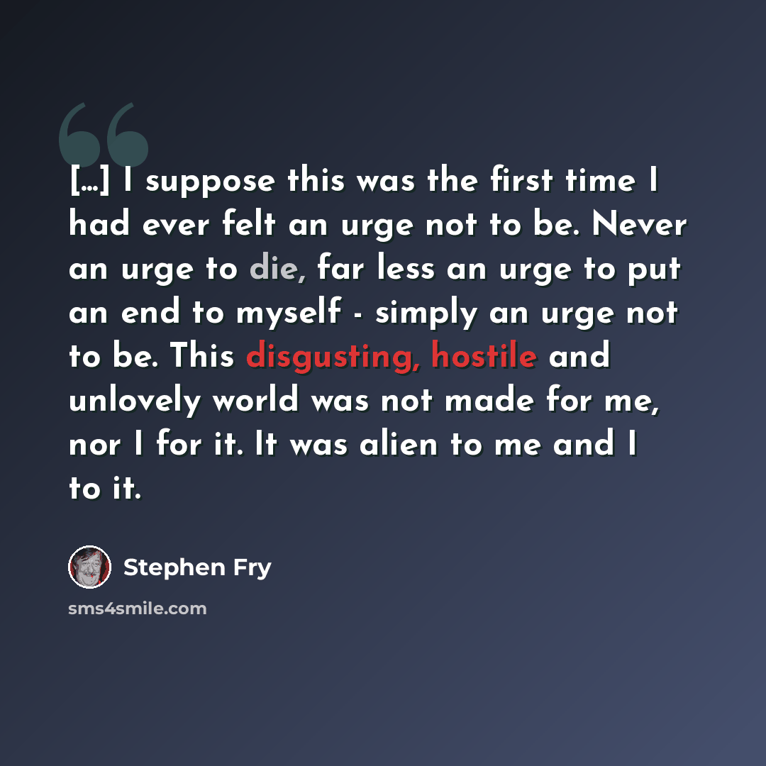“[...] I suppose this was the first time I had ever felt an urge not to be. Never an urge to die, far less an urge to put an end to myself - simply an urge not to be. This disgusting, hostile and unlovely world was not made for me, nor I for it. It was alien to me and I to it.” quote by Stephen Fry