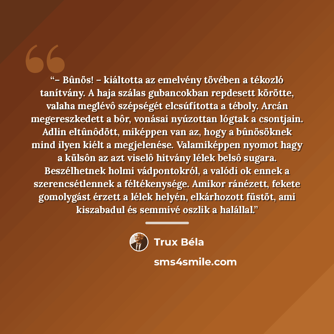 “– Bûnös! – kiáltotta az emelvény tövében a tékozló tanítvány. A haja szálas gubancokban repdesett körötte, valaha meglévô szépségét elcsúfította a téboly. Arcán megereszkedett a bôr, vonásai nyúzottan lógtak a csontjain. Adlin eltûnôdött, miképpen van az, hogy a bûnösöknek mind ilyen kiélt a…” quote by Trux Béla