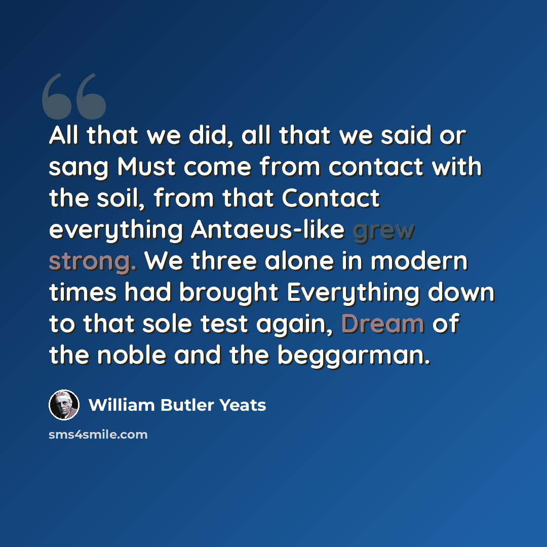 “All that we did, all that we said or sang Must come from contact with the soil, from that Contact everything Antaeus-like grew strong. We three alone in modern times had brought Everything down to that sole test again, Dream of the noble and the beggarman.” quote by William Butler Yeats