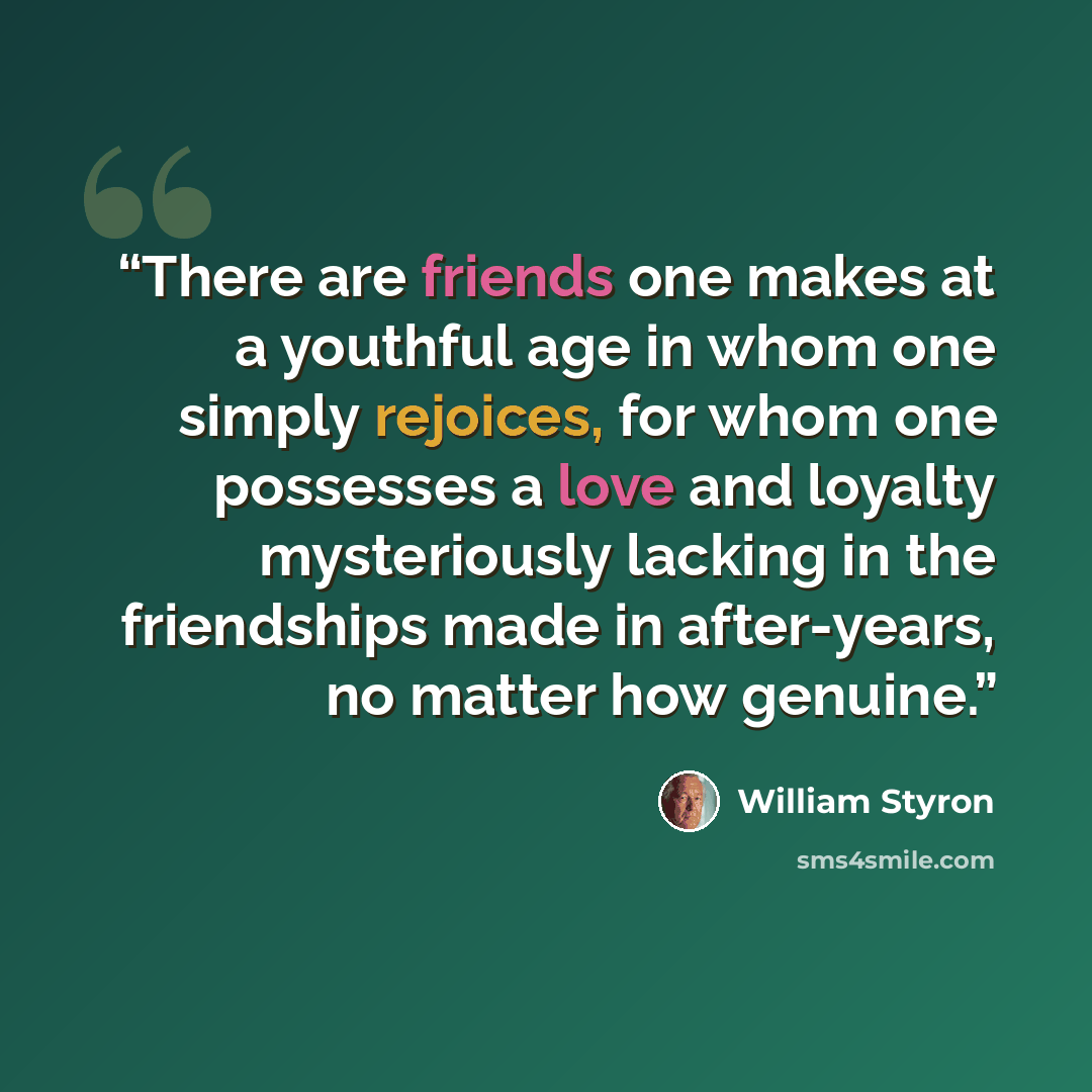 “There are friends one makes at a youthful age in whom one simply rejoices, for whom one possesses a love and loyalty mysteriously lacking in the friendships made in after-years, no matter how genuine.” quote by William Styron