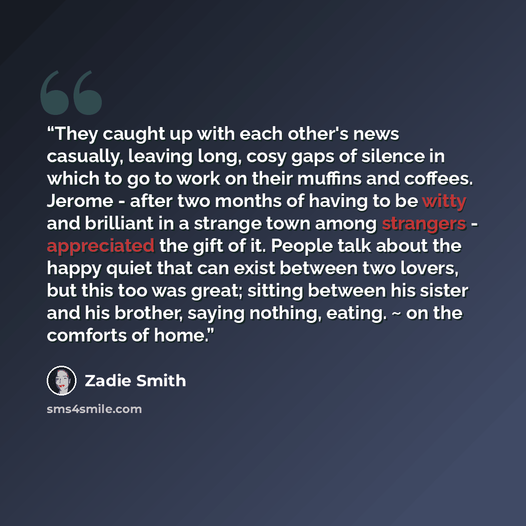 “They caught up with each other's news casually, leaving long, cosy gaps of silence in which to go to work on their muffins and coffees. Jerome - after two months of having to be witty and brilliant in a strange town among strangers - appreciated the gift of it. People talk about the happy quiet…” quote by Zadie Smith