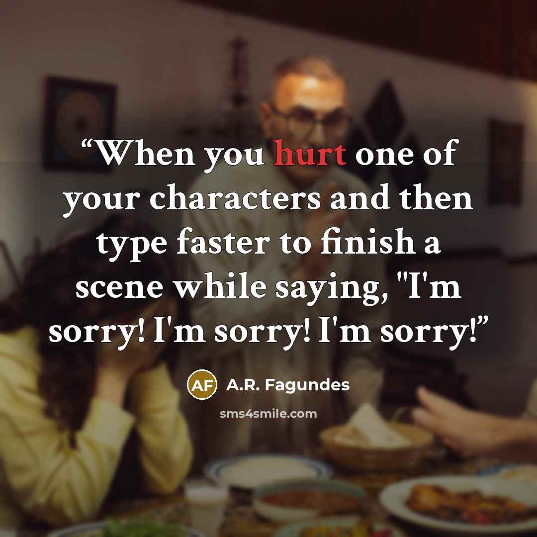 “When you hurt one of your characters and then type faster to finish a scene while saying, "I'm sorry! I'm sorry! I'm sorry!” quote by A.R. Fagundes
