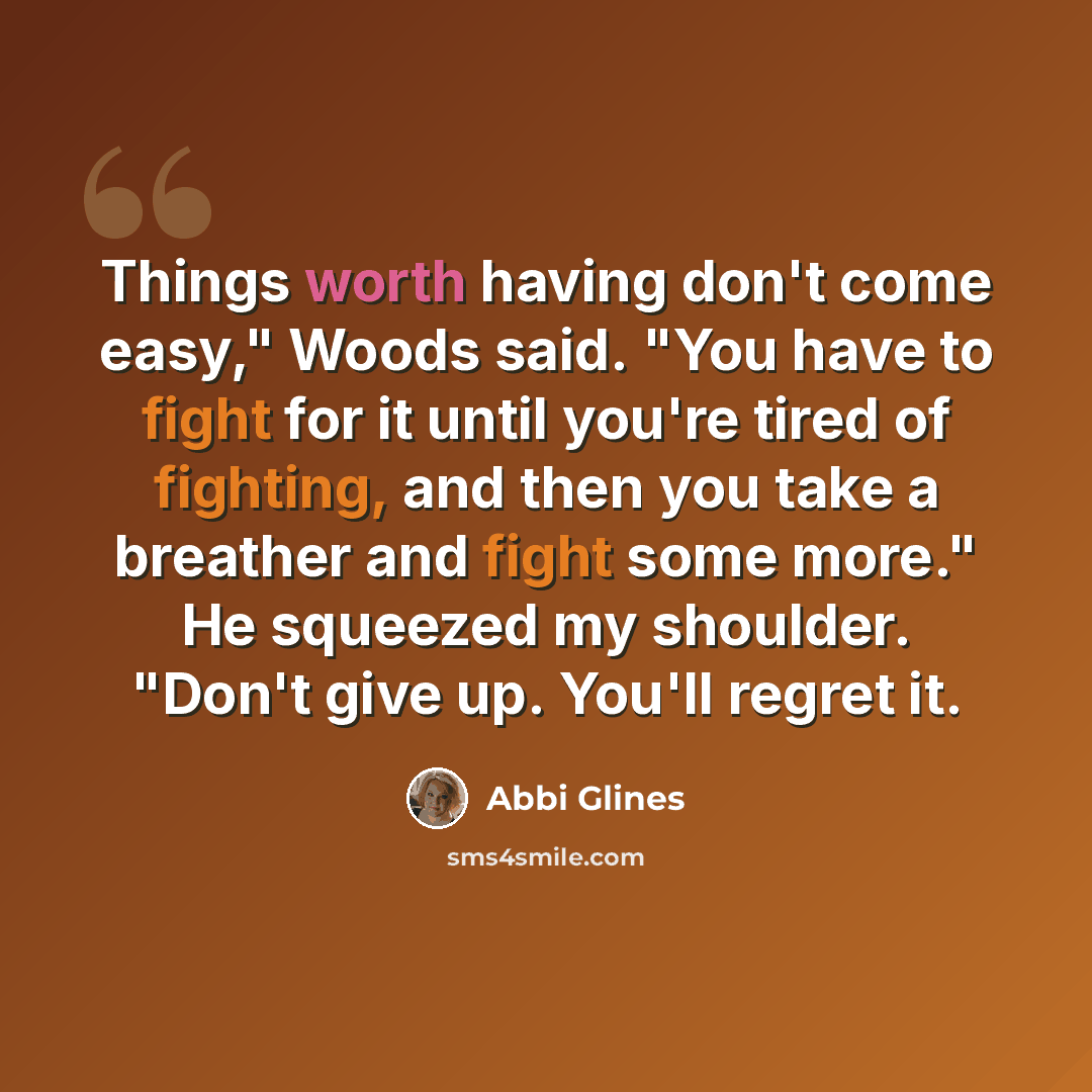 “Things worth having don't come easy," Woods said. "You have to fight for it until you're tired of fighting, and then you take a breather and fight some more." He squeezed my shoulder. "Don't give up. You'll regret it.” quote by Abbi Glines