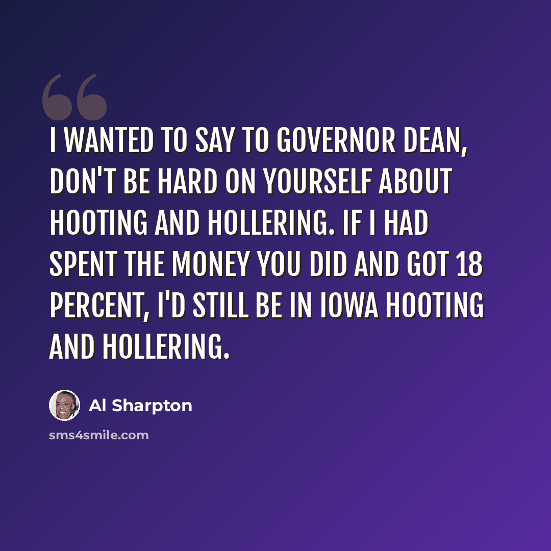 “I wanted to say to Governor Dean, don't be hard on yourself about hooting and hollering. If I had spent the money you did and got 18 percent, I'd still be in Iowa hooting and hollering.” quote by Al Sharpton