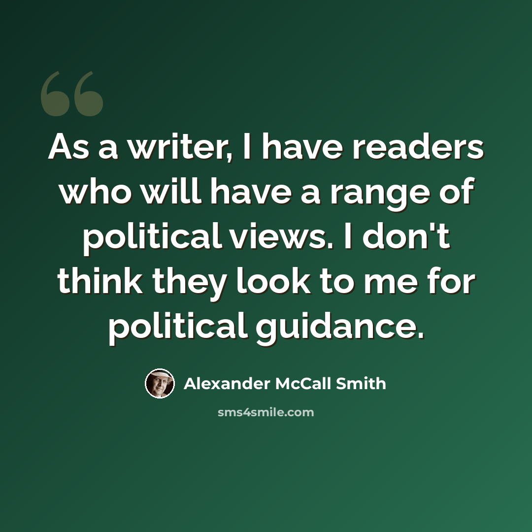 “As a writer, I have readers who will have a range of political views. I don't think they look to me for political guidance.” quote by Alexander McCall Smith