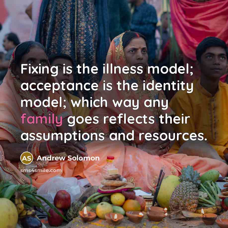 “Fixing is the illness model; acceptance is the identity model; which way any family goes reflects their assumptions and resources.” quote by Andrew Solomon