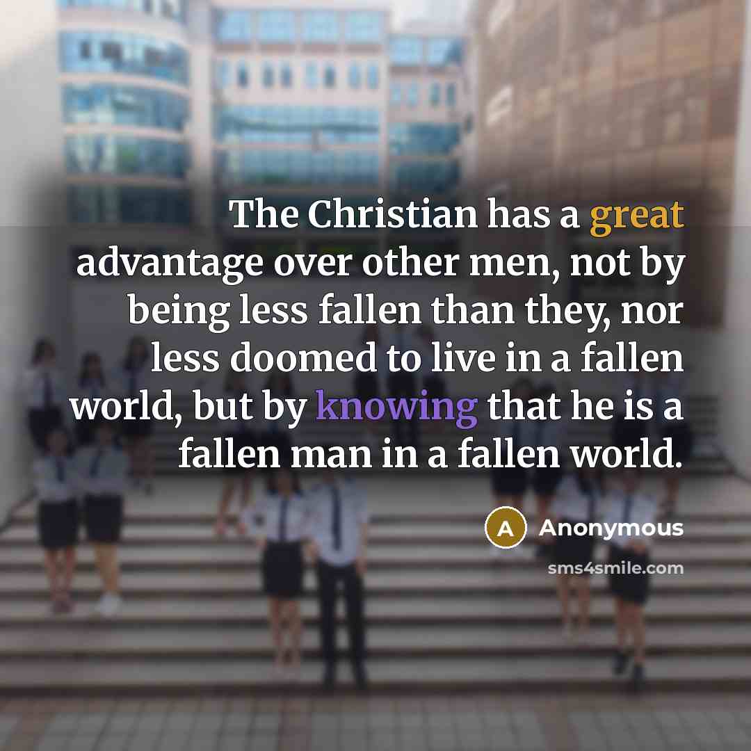 “The Christian has a great advantage over other men, not by being less fallen than they, nor less doomed to live in a fallen world, but by knowing that he is a fallen man in a fallen world.” quote by Anonymous