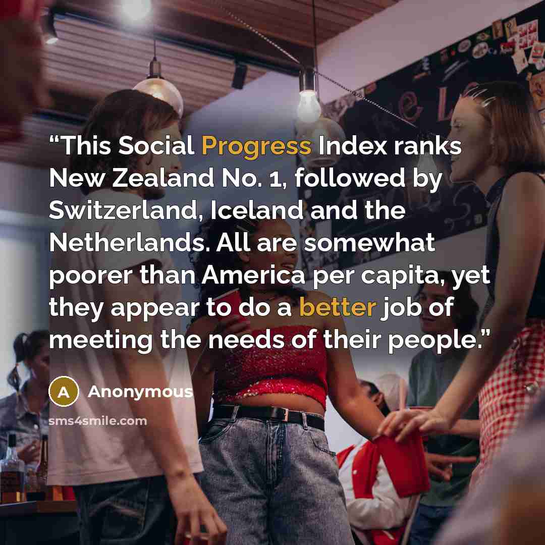 “This Social Progress Index ranks New Zealand No. 1, followed by Switzerland, Iceland and the Netherlands. All are somewhat poorer than America per capita, yet they appear to do a better job of meeting the needs of their people.” quote by Anonymous