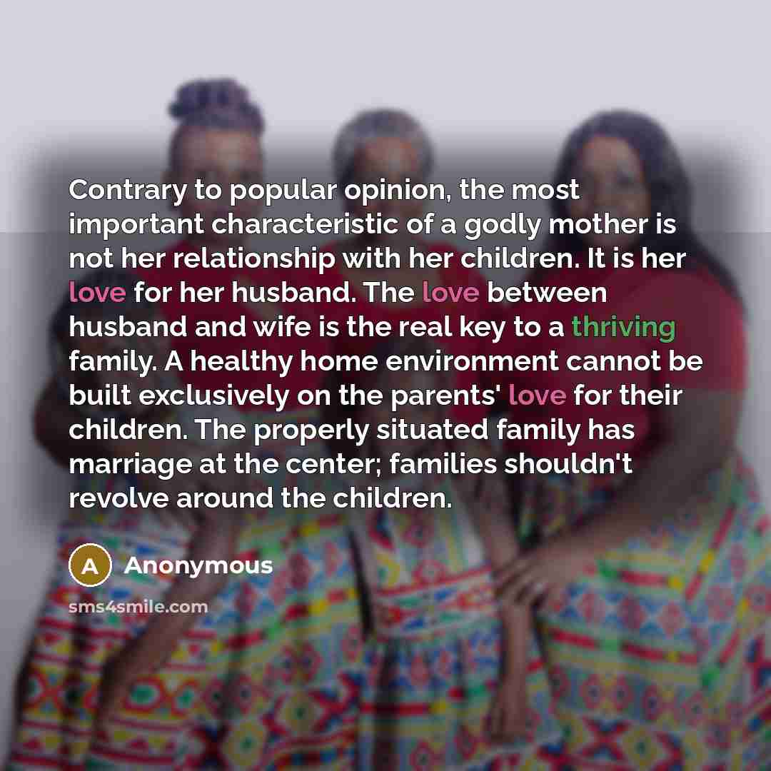 “Contrary to popular opinion, the most important characteristic of a godly mother is not her relationship with her children. It is her love for her husband. The love between husband and wife is the real key to a thriving family. A healthy home environment cannot be built exclusively on the parents'…” quote by Anonymous