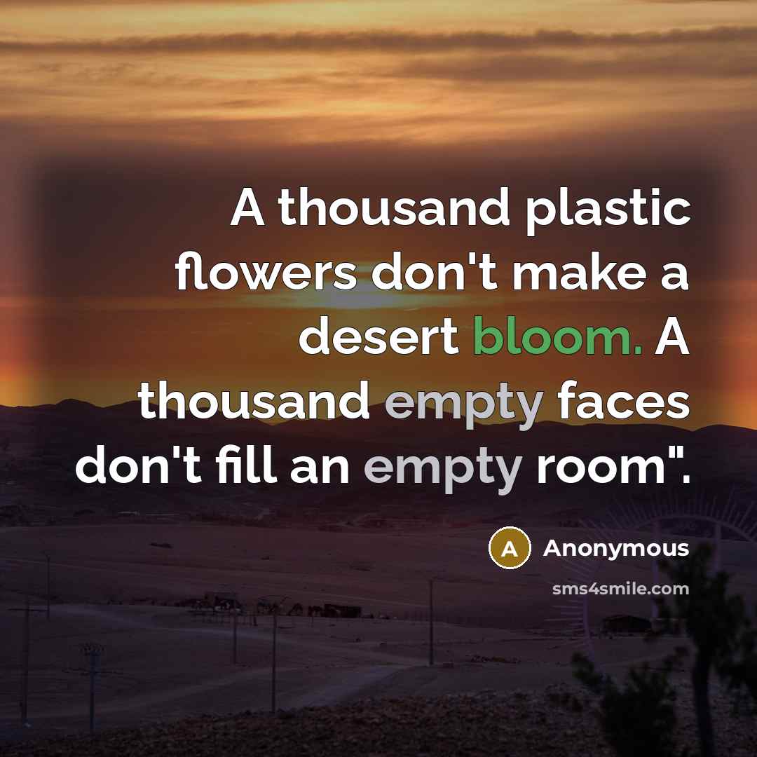 “A thousand plastic flowers don't make a desert bloom. A thousand empty faces don't fill an empty room".” quote by Anonymous