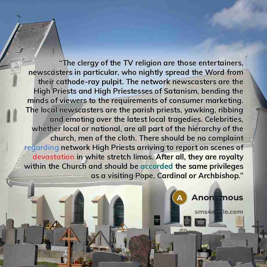 “The clergy of the TV religion are those entertainers, newscasters in particular, who nightly spread the Word from their cathode-ray pulpit. The network newscasters are the High Priests and High Priestesses of Satanism, bending the minds of viewers to the requirements of consumer marketing. The…” quote by Anonymous