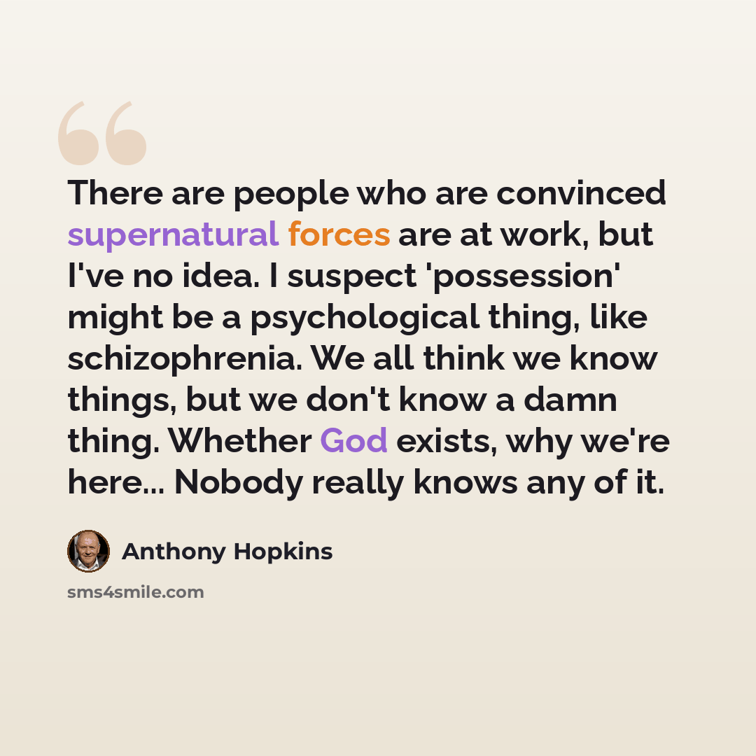 “There are people who are convinced supernatural forces are at work, but I've no idea. I suspect 'possession' might be a psychological thing, like schizophrenia. We all think we know things, but we don't know a damn thing. Whether God exists, why we're here... Nobody really knows any of it.” quote by Anthony Hopkins