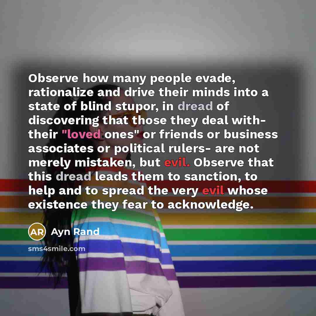 “Observe how many people evade, rationalize and drive their minds into a state of blind stupor, in dread of discovering that those they deal with- their "loved ones" or friends or business associates or political rulers- are not merely mistaken, but evil. Observe that this dread leads them to…” quote by Ayn Rand