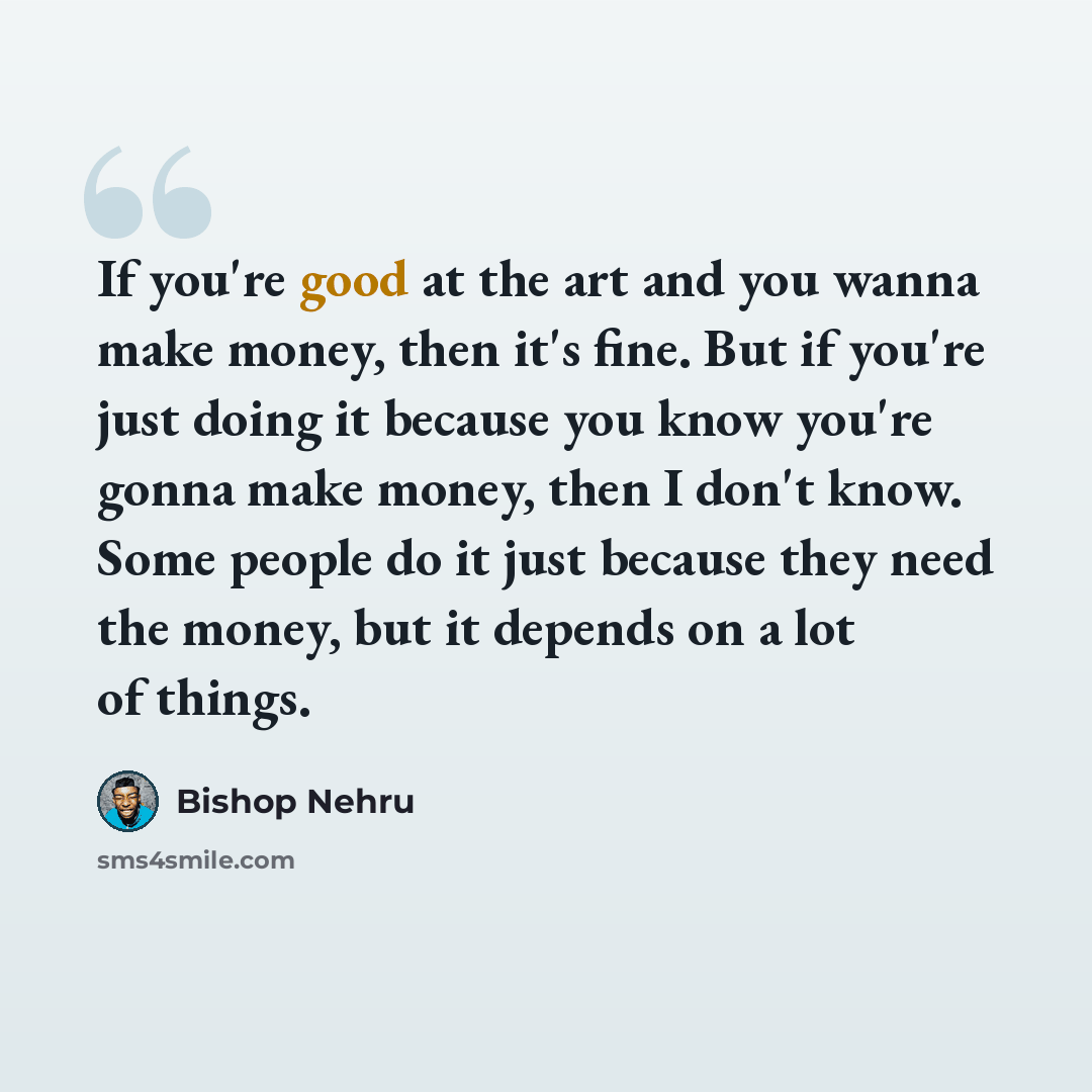 “If you're good at the art and you wanna make money, then it's fine. But if you're just doing it because you know you're gonna make money, then I don't know. Some people do it just because they need the money, but it depends on a lot of things.” quote by Bishop Nehru