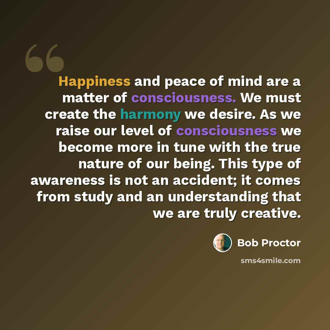“Happiness and peace of mind are a matter of consciousness. We must create the harmony we desire. As we raise our level of consciousness we become more in tune with the true nature of our being. This type of awareness is not an accident; it comes from study and an understanding that we are truly…” quote by Bob Proctor