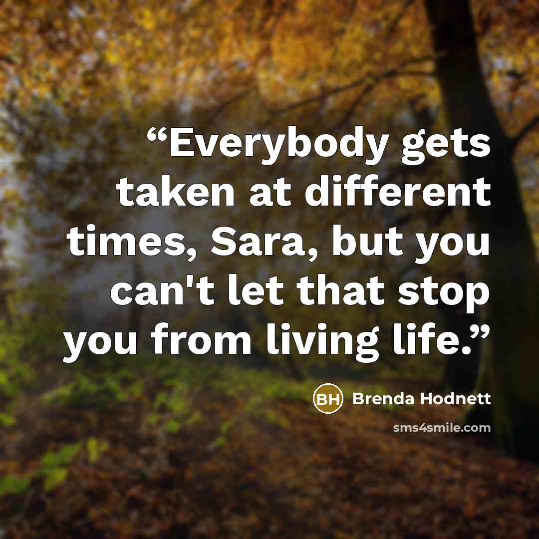 “Everybody gets taken at different times, Sara, but you can't let that stop you from living life.” quote by Brenda Hodnett