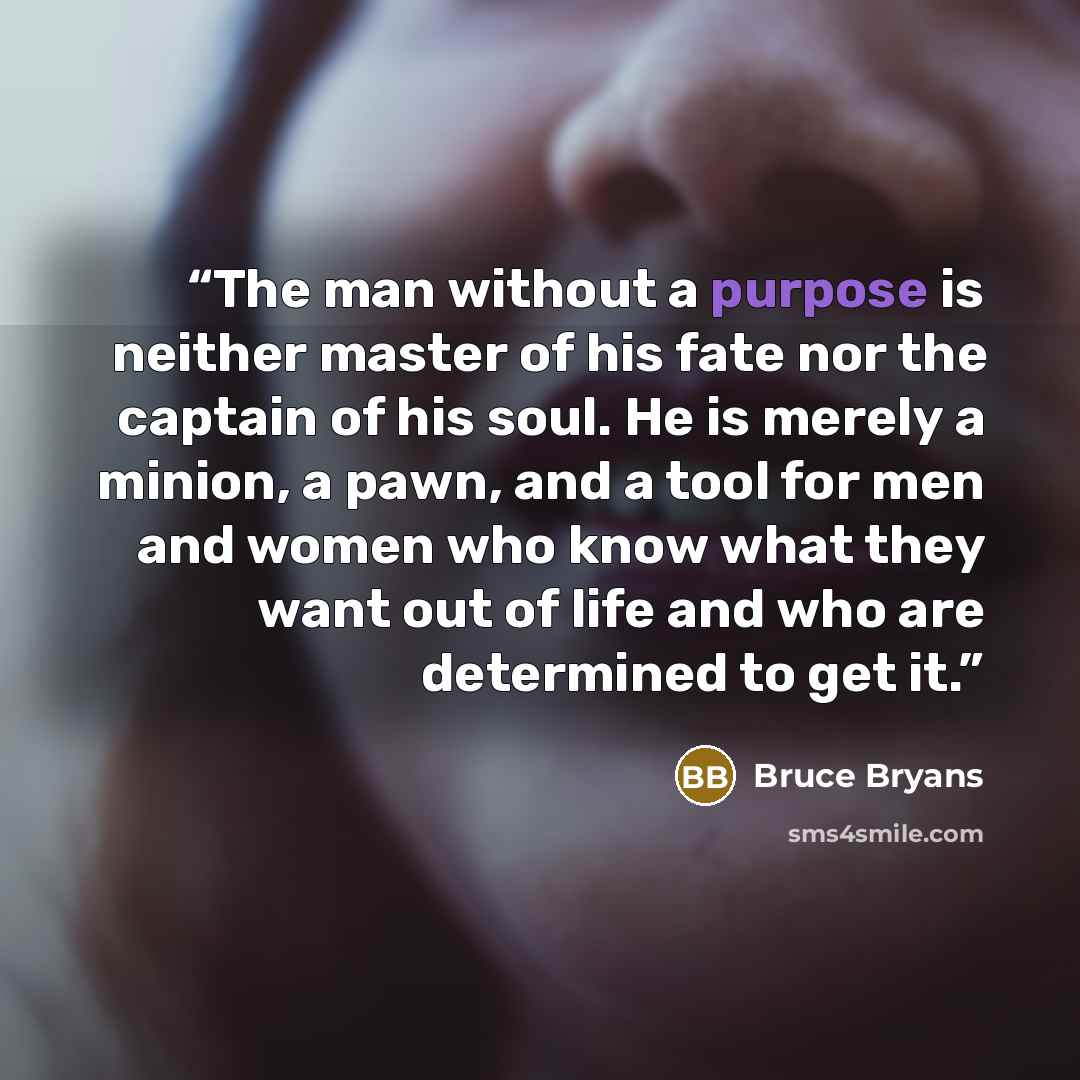 “The man without a purpose is neither master of his fate nor the captain of his soul. He is merely a minion, a pawn, and a tool for men and women who know what they want out of life and who are determined to get it.” quote by Bruce Bryans