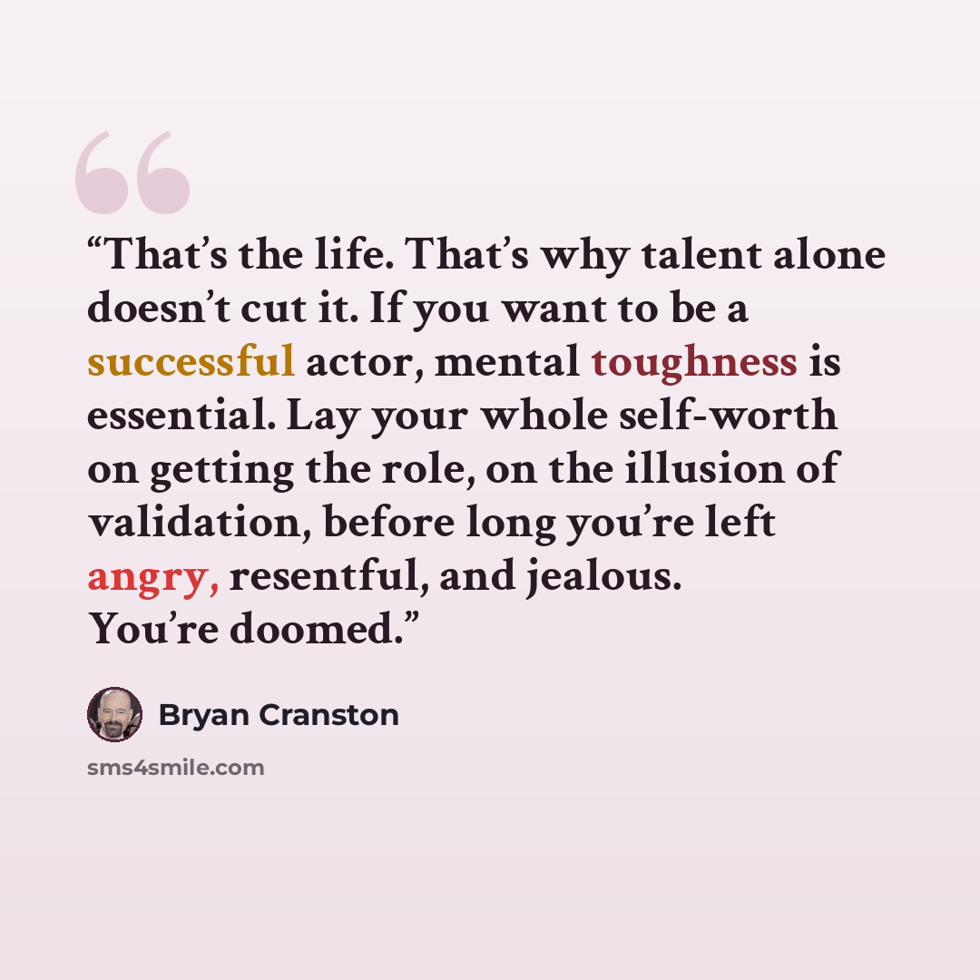 “That’s the life. That’s why talent alone doesn’t cut it. If you want to be a successful actor, mental toughness is essential. Lay your whole self-worth on getting the role, on the illusion of validation, before long you’re left angry, resentful, and jealous. You’re doomed.” quote by Bryan Cranston