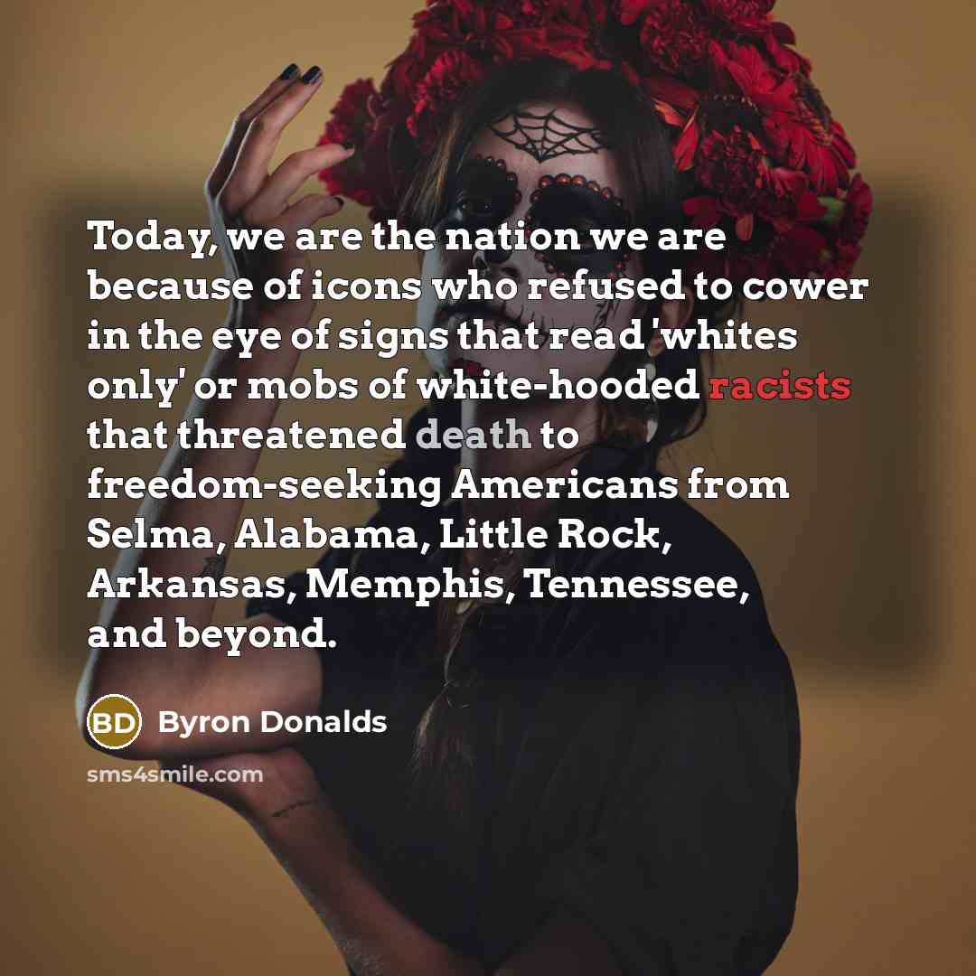 “Today, we are the nation we are because of icons who refused to cower in the eye of signs that read 'whites only' or mobs of white-hooded racists that threatened death to freedom-seeking Americans from Selma, Alabama, Little Rock, Arkansas, Memphis, Tennessee, and beyond.” quote by Byron Donalds