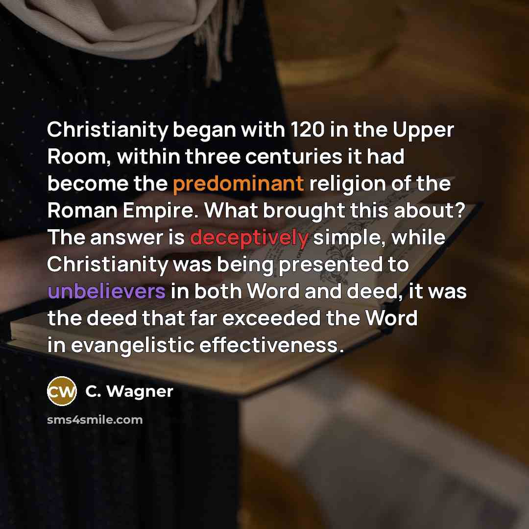 “Christianity began with 120 in the Upper Room, within three centuries it had become the predominant religion of the Roman Empire. What brought this about? The answer is deceptively simple, while Christianity was being presented to unbelievers in both Word and deed, it was the deed that far…” quote by C. Wagner