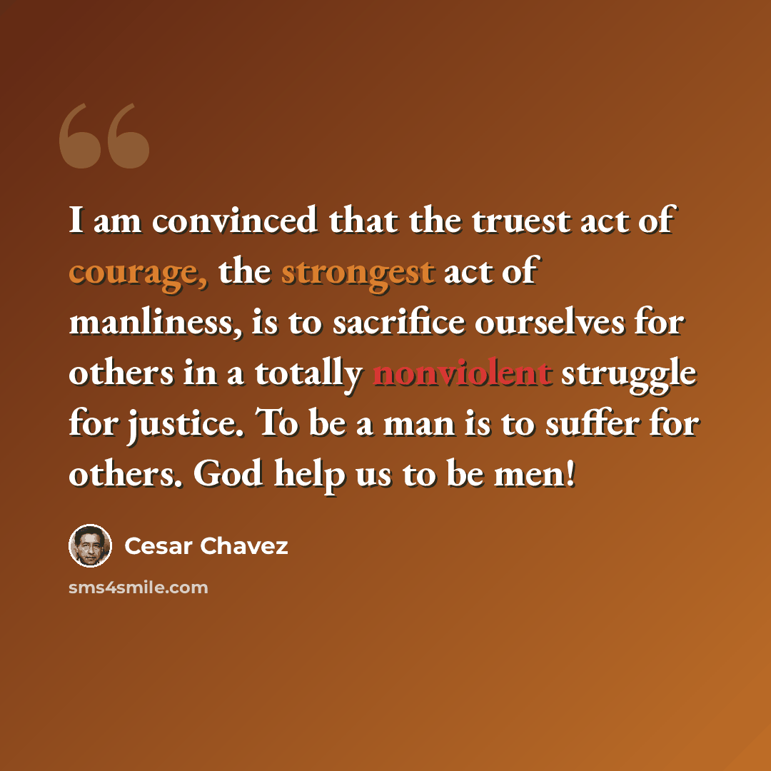 “I am convinced that the truest act of courage, the strongest act of manliness, is to sacrifice ourselves for others in a totally nonviolent struggle for justice. To be a man is to suffer for others. God help us to be men!” quote by Cesar Chavez