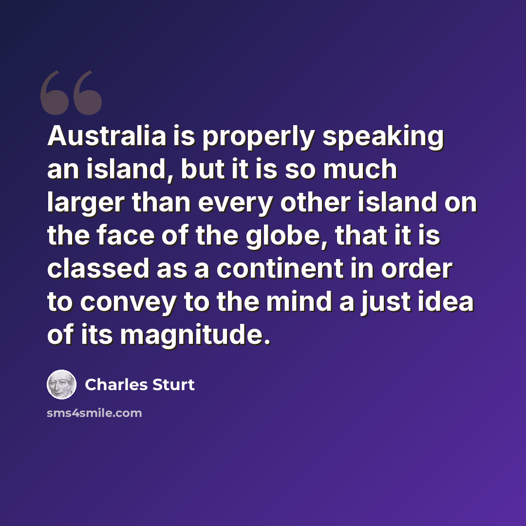 “Australia is properly speaking an island, but it is so much larger than every other island on the face of the globe, that it is classed as a continent in order to convey to the mind a just idea of its magnitude.” quote by Charles Sturt