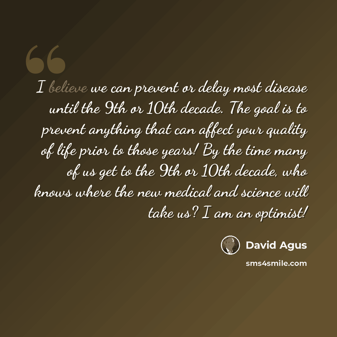 “I believe we can prevent or delay most disease until the 9th or 10th decade. The goal is to prevent anything that can affect your quality of life prior to those years! By the time many of us get to the 9th or 10th decade, who knows where the new medical and science will take us? I am an optimist!” quote by David Agus