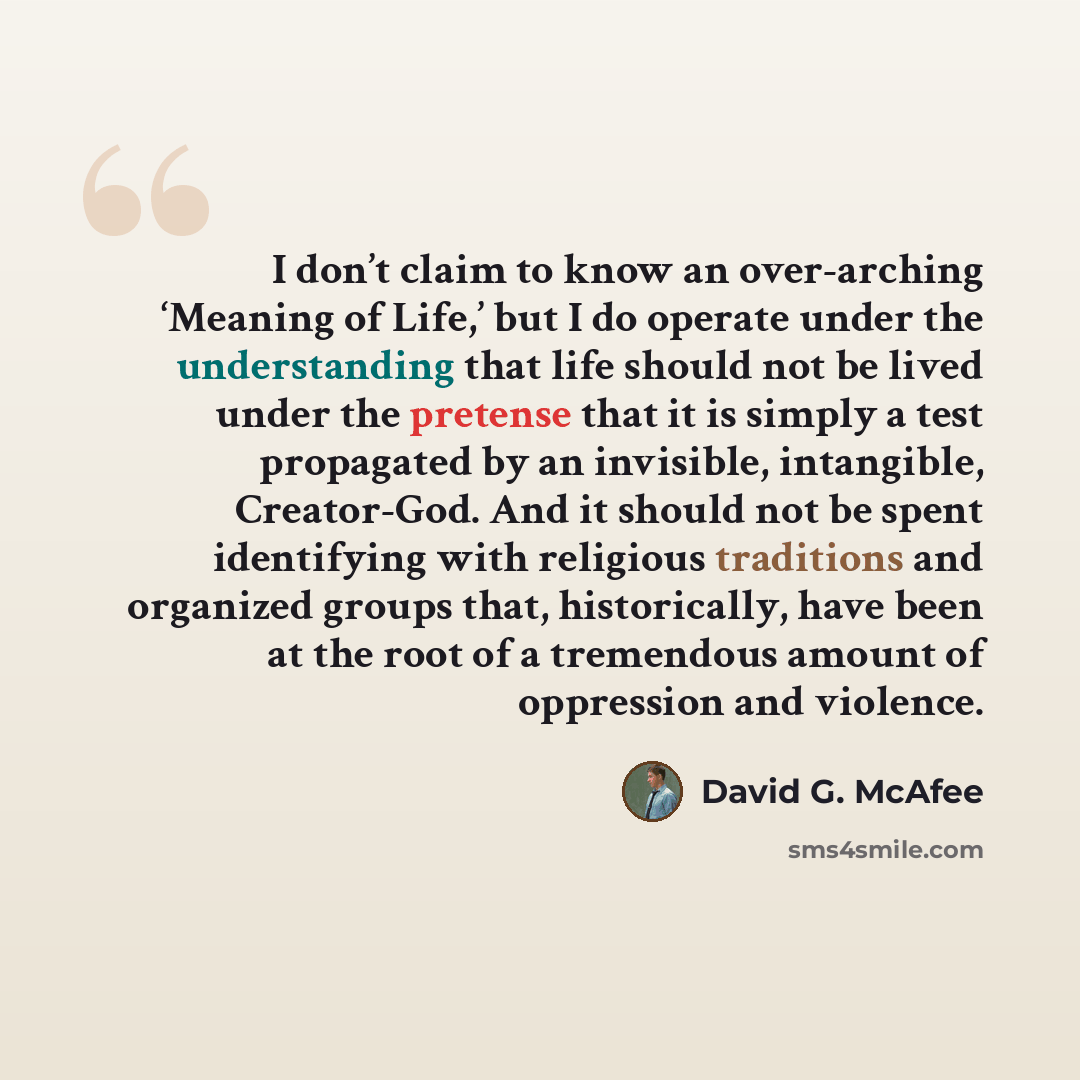 “I don’t claim to know an over-arching ‘Meaning of Life,’ but I do operate under the understanding that life should not be lived under the pretense that it is simply a test propagated by an invisible, intangible, Creator-God. And it should not be spent identifying with religious traditions and…” quote by David G. McAfee