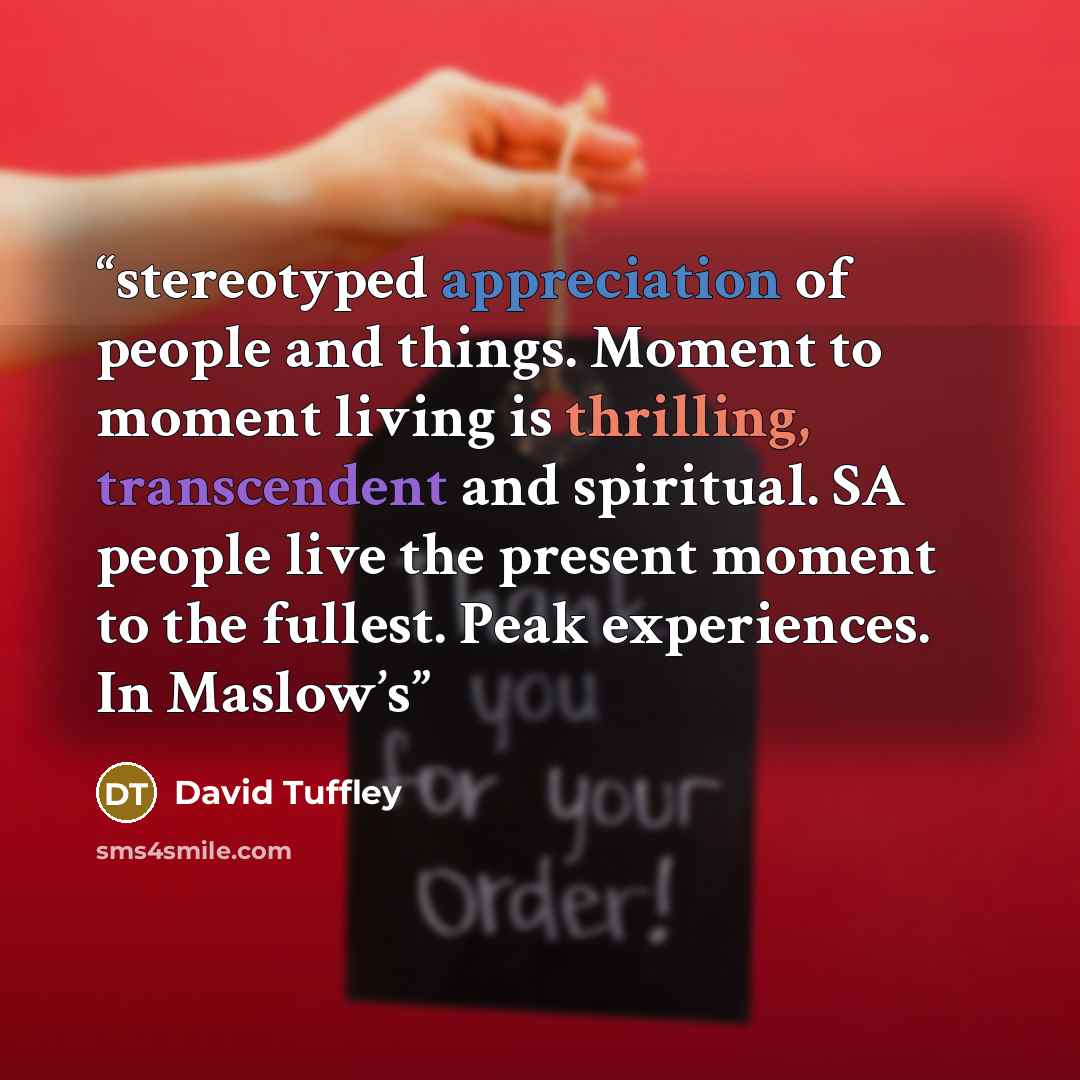 “stereotyped appreciation of people and things. Moment to moment living is thrilling, transcendent and spiritual. SA people live the present moment to the fullest. Peak experiences. In Maslow’s” quote by David Tuffley