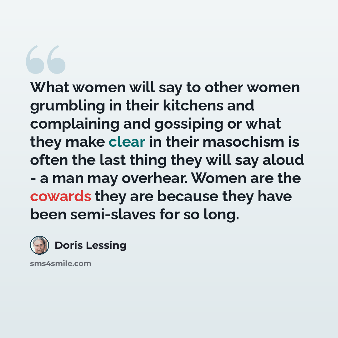“What women will say to other women grumbling in their kitchens and complaining and gossiping or what they make clear in their masochism is often the last thing they will say aloud - a man may overhear. Women are the cowards they are because they have been semi-slaves for so long.” quote by Doris Lessing