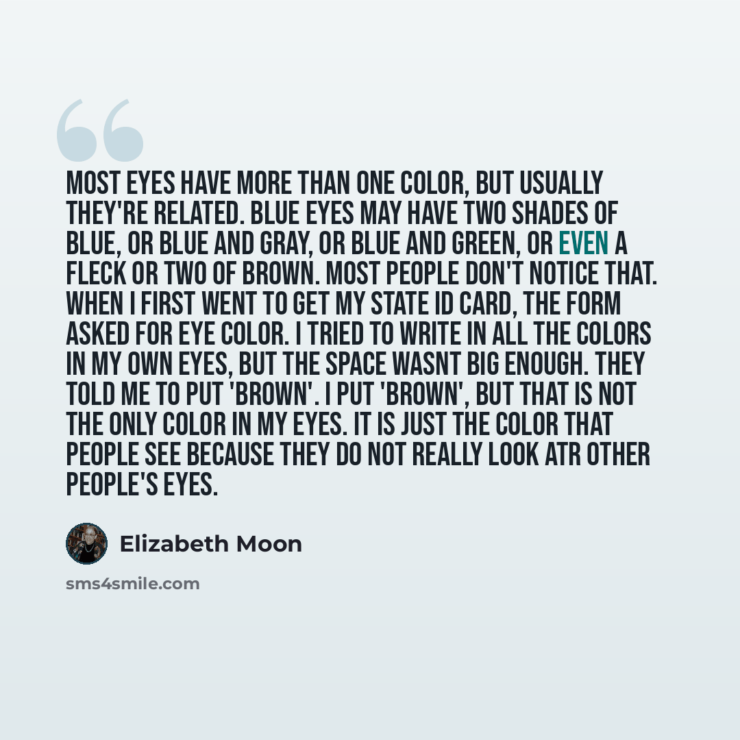“Most eyes have more than one color, but usually they're related. Blue eyes may have two shades of blue, or blue and gray, or blue and green, or even a fleck or two of brown. Most people don't notice that. When I first went to get my state ID card, the form asked for eye color. I tried to write in…” quote by Elizabeth Moon