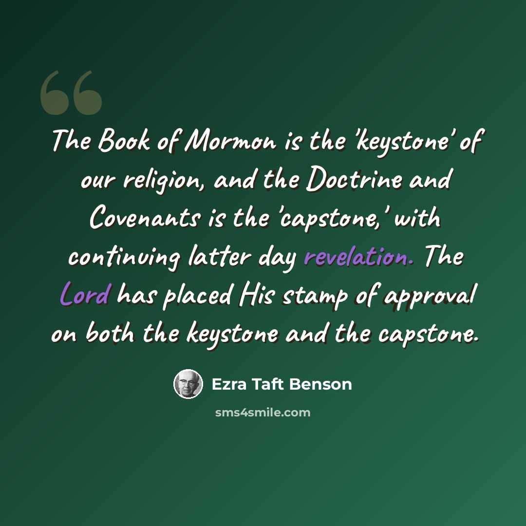 “The Book of Mormon is the 'keystone' of our religion, and the Doctrine and Covenants is the 'capstone,' with continuing latter day revelation. The Lord has placed His stamp of approval on both the keystone and the capstone.” quote by Ezra Taft Benson