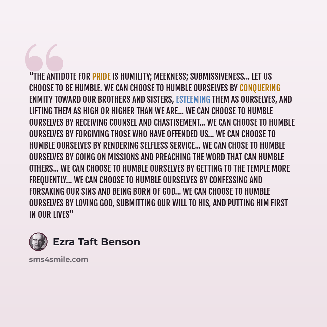 “The antidote for pride is humility; meekness; submissiveness... Let us choose to be humble. We can choose to humble ourselves by conquering enmity toward our brothers and sisters, esteeming them as ourselves, and lifting them as high or higher than we are... We can choose to humble ourselves by…” quote by Ezra Taft Benson
