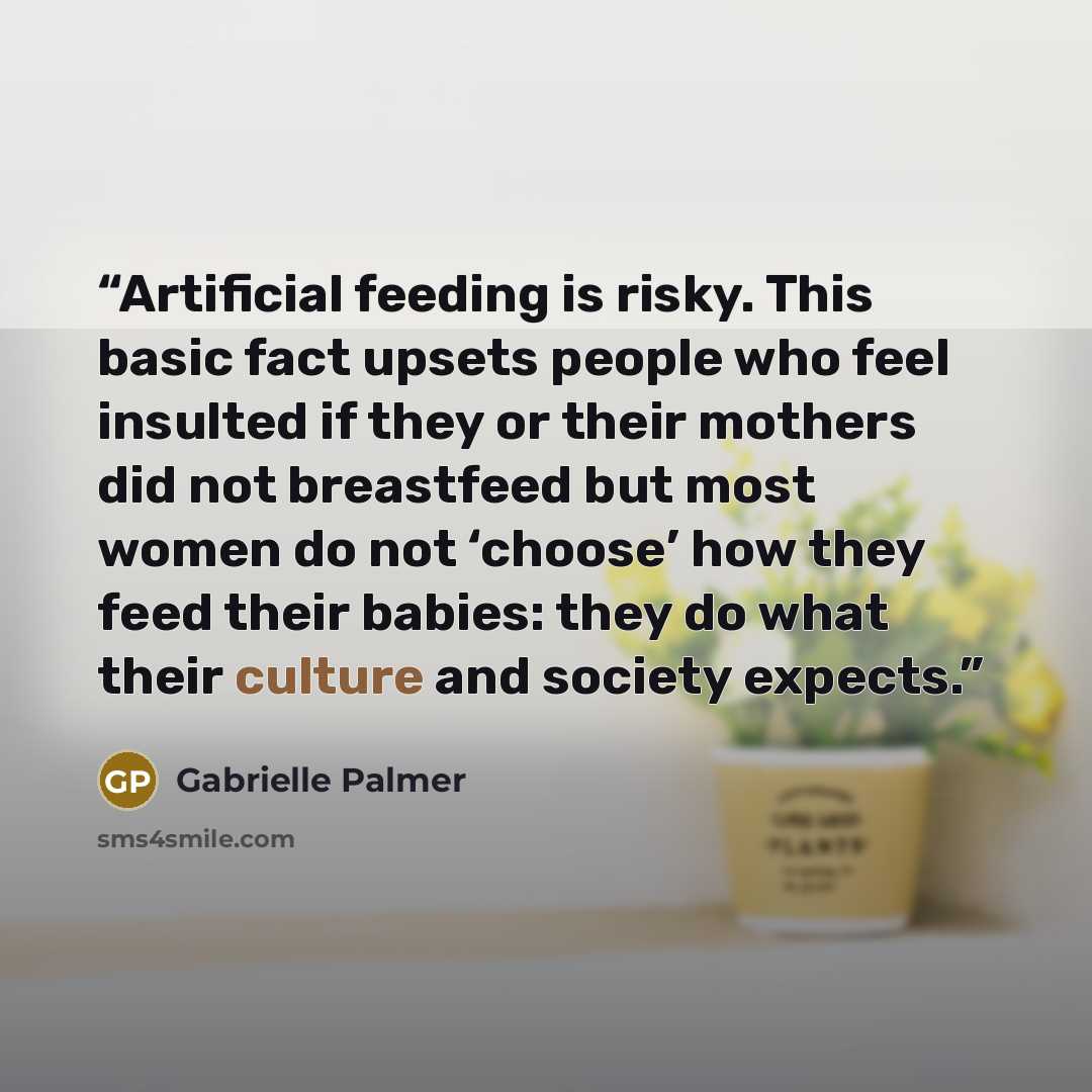 “Artificial feeding is risky. This basic fact upsets people who feel insulted if they or their mothers did not breastfeed but most women do not ‘choose’ how they feed their babies: they do what their culture and society expects.” quote by Gabrielle Palmer