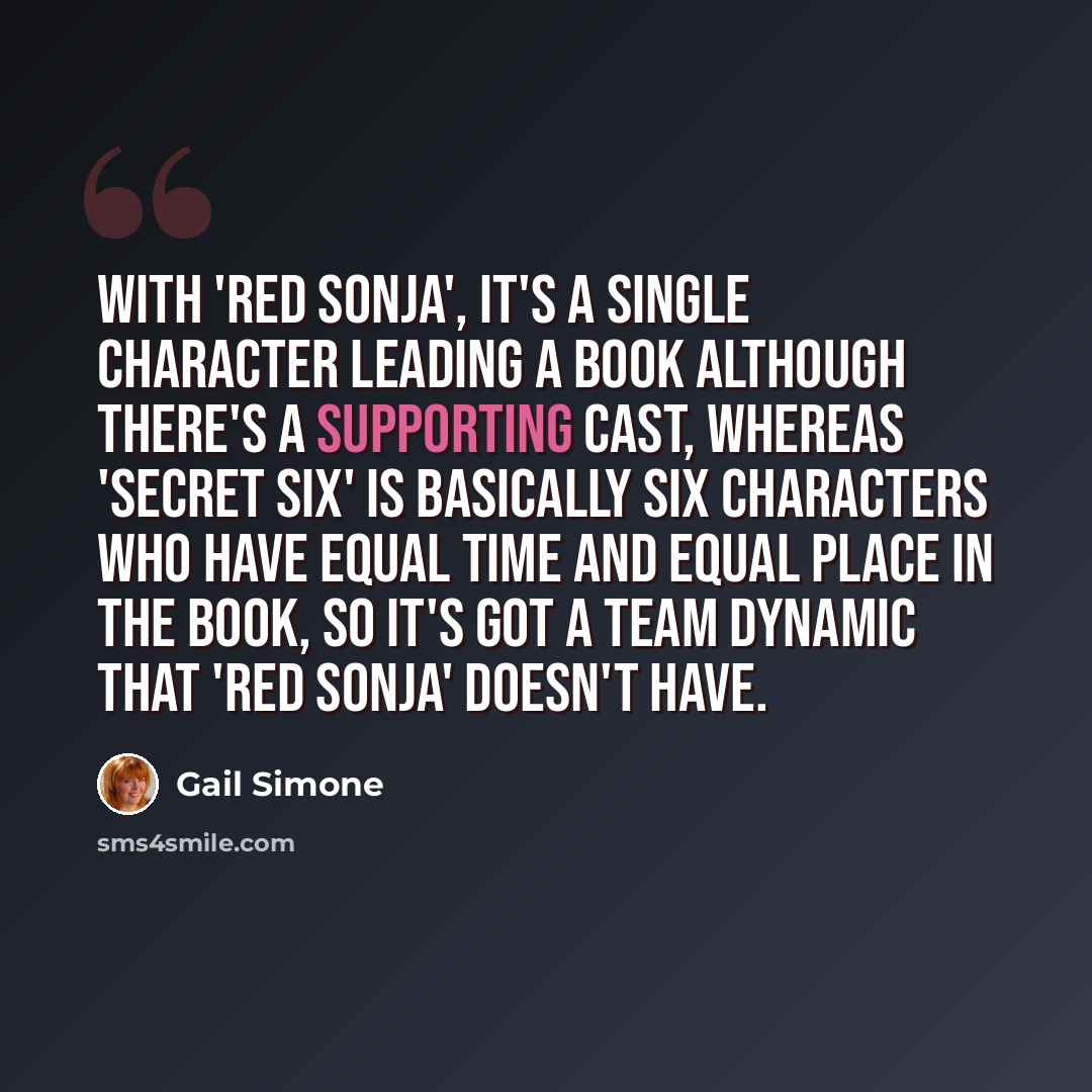 “With 'Red Sonja', it's a single character leading a book although there's a supporting cast, whereas 'Secret Six' is basically six characters who have equal time and equal place in the book, so it's got a team dynamic that 'Red Sonja' doesn't have.” quote by Gail Simone