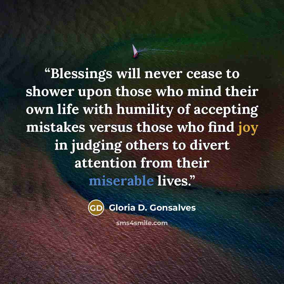 “Blessings will never cease to shower upon those who mind their own life with humility of accepting mistakes versus those who find joy in judging others to divert attention from their miserable lives.” quote by Gloria D. Gonsalves
