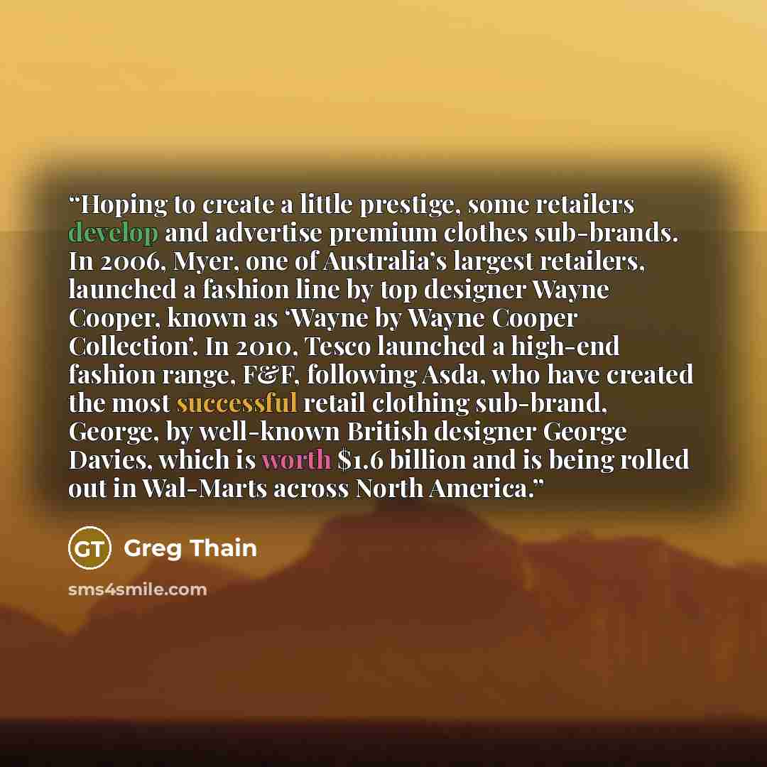 “Hoping to create a little prestige, some retailers develop and advertise premium clothes sub-brands. In 2006, Myer, one of Australia’s largest retailers, launched a fashion line by top designer Wayne Cooper, known as ‘Wayne by Wayne Cooper Collection’. In 2010, Tesco launched a high-end fashion…” quote by Greg Thain